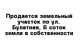 Продается земельный участок по ул. Булатная, 6 соток земли в собственности